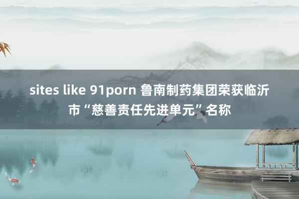 sites like 91porn 鲁南制药集团荣获临沂市“慈善责任先进单元”名称