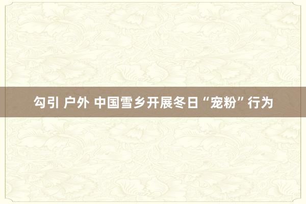 勾引 户外 中国雪乡开展冬日“宠粉”行为