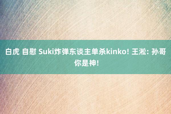 白虎 自慰 Suki炸弹东谈主单杀kinko! 王淞: 孙哥 你是神!