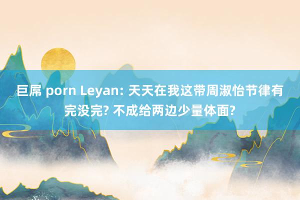 巨屌 porn Leyan: 天天在我这带周淑怡节律有完没完? 不成给两边少量体面?