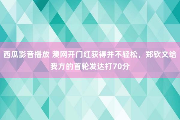 西瓜影音播放 澳网开门红获得并不轻松，郑钦文给我方的首轮发达打70分