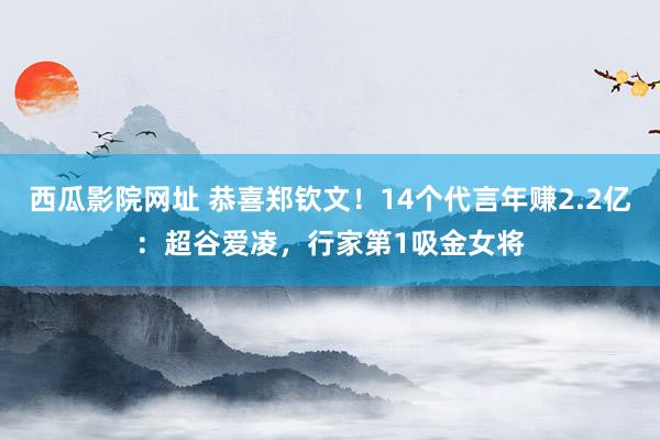 西瓜影院网址 恭喜郑钦文！14个代言年赚2.2亿：超谷爱凌，行家第1吸金女将