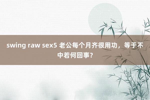 swing raw sex5 老公每个月齐很用功，等于不中若何回事？