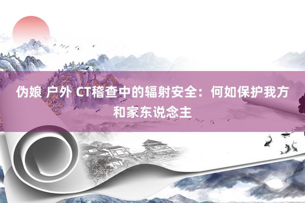 伪娘 户外 CT稽查中的辐射安全：何如保护我方和家东说念主