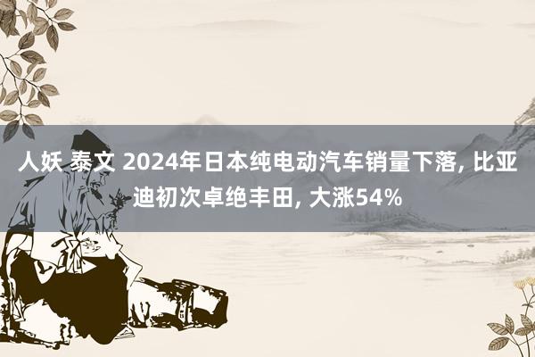 人妖 泰文 2024年日本纯电动汽车销量下落， 比亚迪初次卓绝丰田， 大涨54%