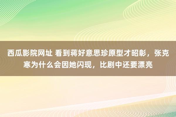 西瓜影院网址 看到蒋好意思珍原型才昭彰，张克寒为什么会因她闪现，比剧中还要漂亮