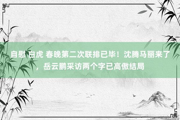 自慰 白虎 春晚第二次联排已毕！沈腾马丽来了，岳云鹏采访两个字已高傲结局