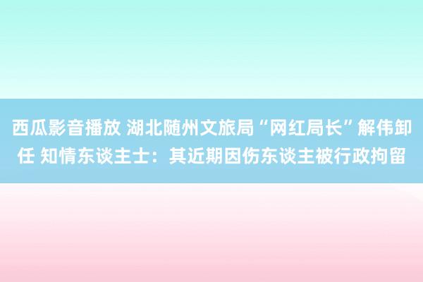 西瓜影音播放 湖北随州文旅局“网红局长”解伟卸任 知情东谈主士：其近期因伤东谈主被行政拘留