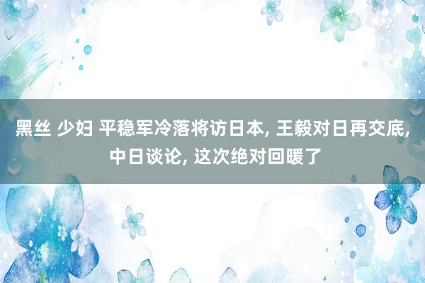 黑丝 少妇 平稳军冷落将访日本， 王毅对日再交底， 中日谈论， 这次绝对回暖了