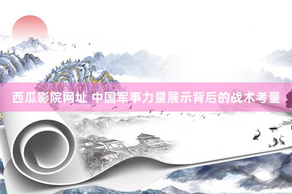 西瓜影院网址 中国军事力量展示背后的战术考量