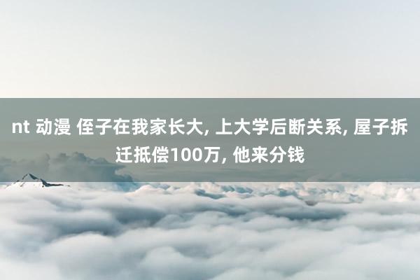 nt 动漫 侄子在我家长大， 上大学后断关系， 屋子拆迁抵偿100万， 他来分钱