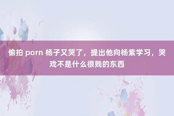 偷拍 porn 杨子又哭了，提出他向杨紫学习，哭戏不是什么很贱的东西