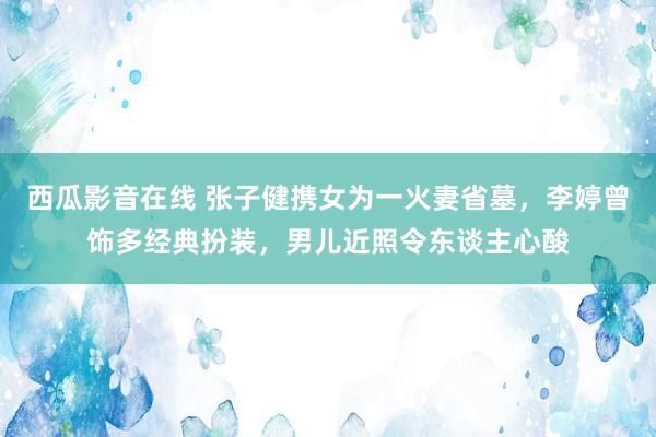 西瓜影音在线 张子健携女为一火妻省墓，李婷曾饰多经典扮装，男儿近照令东谈主心酸