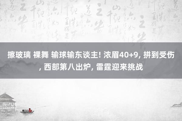 擦玻璃 裸舞 输球输东谈主! 浓眉40+9, 拼到受伤, 西部第八出炉, 雷霆迎来挑战