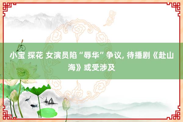 小宝 探花 女演员陷“辱华”争议, 待播剧《赴山海》或受涉及