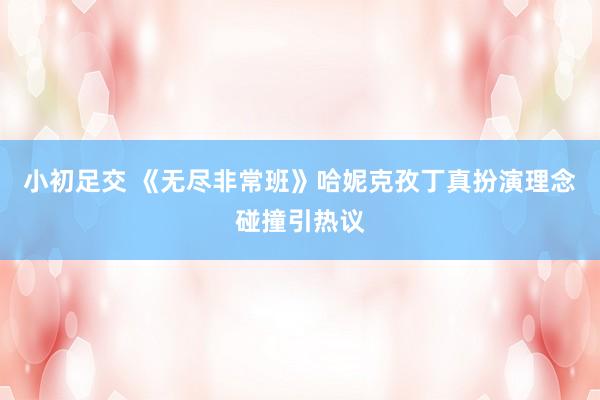 小初足交 《无尽非常班》哈妮克孜丁真扮演理念碰撞引热议