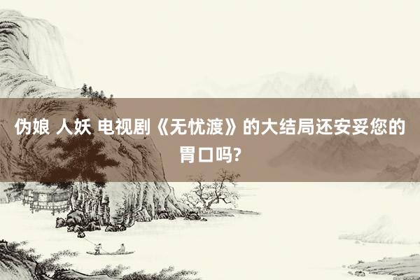 伪娘 人妖 电视剧《无忧渡》的大结局还安妥您的胃口吗?