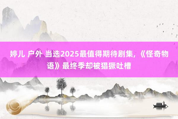 婷儿 户外 当选2025最值得期待剧集, 《怪奇物语》最终季却被猖獗吐槽