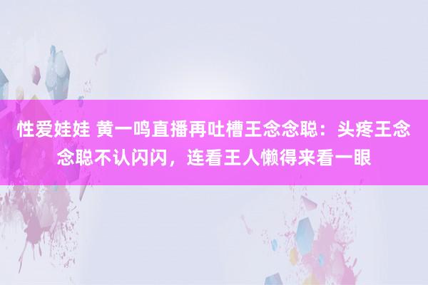 性爱娃娃 黄一鸣直播再吐槽王念念聪：头疼王念念聪不认闪闪，连看王人懒得来看一眼