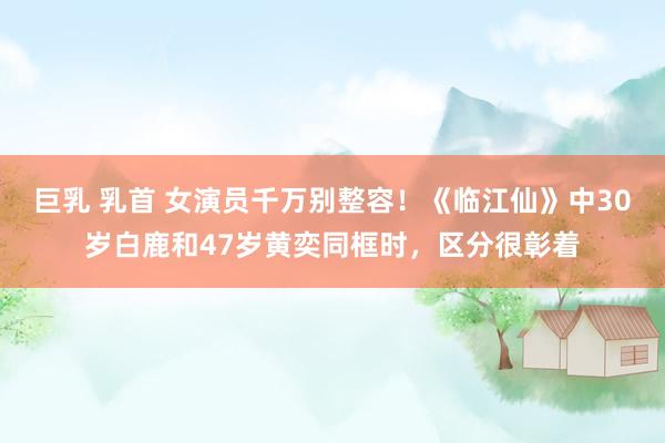 巨乳 乳首 女演员千万别整容！《临江仙》中30岁白鹿和47岁黄奕同框时，区分很彰着