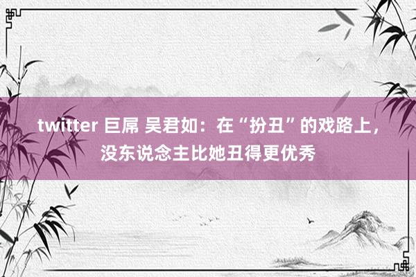 twitter 巨屌 吴君如：在“扮丑”的戏路上，没东说念主比她丑得更优秀