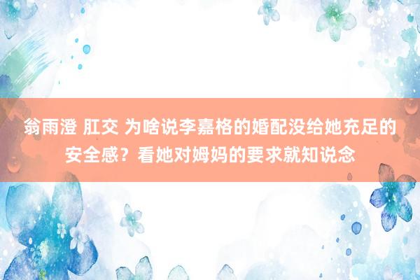 翁雨澄 肛交 为啥说李嘉格的婚配没给她充足的安全感？看她对姆妈的要求就知说念